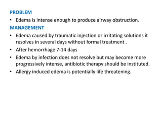 PROBLEM
• Edema is intense enough to produce airway obstruction.
MANAGEMENT
• Edema caused by traumatic injection or irritating solutions it
resolves in several days without formal treatment .
• After hemorrhage 7-14 days
• Edema by infection does not resolve but may become more
progressively intense, antibiotic therapy should be instituted.
• Allergy induced edema is potentially life threatening.
 