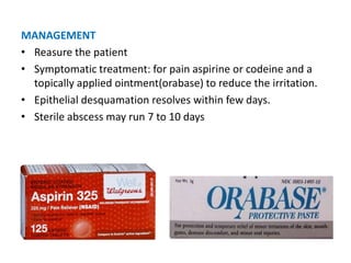 MANAGEMENT
• Reasure the patient
• Symptomatic treatment: for pain aspirine or codeine and a
topically applied ointment(orabase) to reduce the irritation.
• Epithelial desquamation resolves within few days.
• Sterile abscess may run 7 to 10 days
 