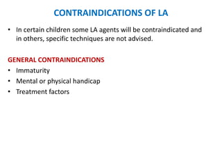 CONTRAINDICATIONS OF LA
• In certain children some LA agents will be contraindicated and
in others, specific techniques are not advised.
GENERAL CONTRAINDICATIONS
• Immaturity
• Mental or physical handicap
• Treatment factors
 