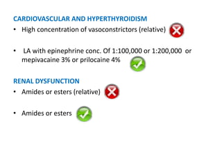 CARDIOVASCULAR AND HYPERTHYROIDISM
• High concentration of vasoconstrictors (relative)
• LA with epinephrine conc. Of 1:100,000 or 1:200,000 or
mepivacaine 3% or prilocaine 4%
RENAL DYSFUNCTION
• Amides or esters (relative)
• Amides or esters
 