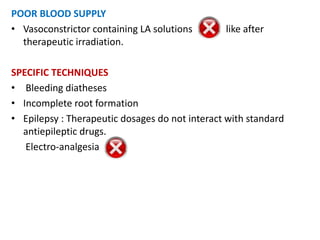 POOR BLOOD SUPPLY
• Vasoconstrictor containing LA solutions like after
therapeutic irradiation.
SPECIFIC TECHNIQUES
• Bleeding diatheses
• Incomplete root formation
• Epilepsy : Therapeutic dosages do not interact with standard
antiepileptic drugs.
Electro-analgesia
 