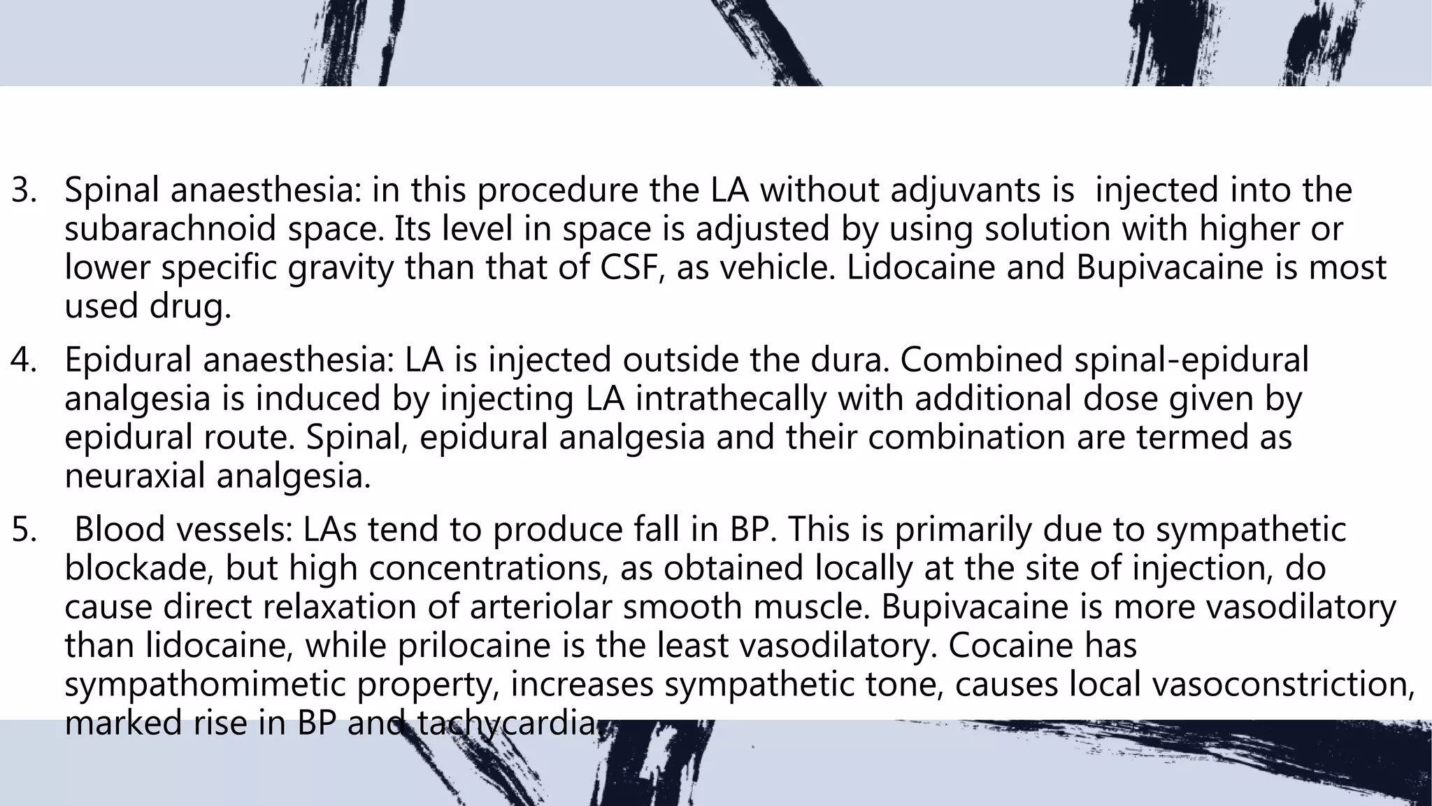 3. Spinal anaesthesia: in this procedure the LA without adjuvants is injected into the
subarachnoid space. Its level in space is adjusted by using solution with higher or
lower specific gravity than that of CSF, as vehicle. Lidocaine and Bupivacaine is most
used drug.
4. Epidural anaesthesia: LA is injected outside the dura. Combined spinal-epidural
analgesia is induced by injecting LA intrathecally with additional dose given by
epidural route. Spinal, epidural analgesia and their combination are termed as
neuraxial analgesia.
5. Blood vessels: LAs tend to produce fall in BP. This is primarily due to sympathetic
blockade, but high concentrations, as obtained locally at the site of injection, do
cause direct relaxation of arteriolar smooth muscle. Bupivacaine is more vasodilatory
than lidocaine, while prilocaine is the least vasodilatory. Cocaine has
sympathomimetic property, increases sympathetic tone, causes local vasoconstriction,
marked rise in BP and tachycardia.
 