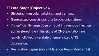 Late Stage(Objective)-
 Shivering, muscular twitching, and tremors.
 Generalized convulsions of a tonic-clonic nature.
 If a sufficiently large dose or rapid intravenous injection
administered, the initial signs of CNS excitation are
rapidly followed by a state of generalized CNS
depression.
 Respiratory depression and later on Respiratory arrest
 