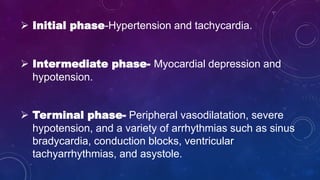  Initial phase-Hypertension and tachycardia.
 Intermediate phase- Myocardial depression and
hypotension.
 Terminal phase- Peripheral vasodilatation, severe
hypotension, and a variety of arrhythmias such as sinus
bradycardia, conduction blocks, ventricular
tachyarrhythmias, and asystole.
 
