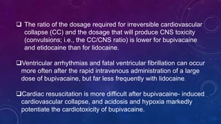 The ratio of the dosage required for irreversible cardiovascular
collapse (CC) and the dosage that will produce CNS toxicity
(convulsions; i.e., the CC/CNS ratio) is lower for bupivacaine
and etidocaine than for lidocaine.
Ventricular arrhythmias and fatal ventricular fibrillation can occur
more often after the rapid intravenous administration of a large
dose of bupivacaine, but far less frequently with lidocaine.
Cardiac resuscitation is more difficult after bupivacaine- induced
cardiovascular collapse, and acidosis and hypoxia markedly
potentiate the cardiotoxicity of bupivacaine.
 