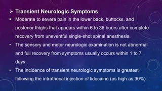  Transient Neurologic Symptoms
 Moderate to severe pain in the lower back, buttocks, and
posterior thighs that appears within 6 to 36 hours after complete
recovery from uneventful single-shot spinal anesthesia.
• The sensory and motor neurologic examination is not abnormal
and full recovery from symptoms usually occurs within 1 to 7
days.
• The incidence of transient neurologic symptoms is greatest
following the intrathecal injection of lidocaine (as high as 30%).
 