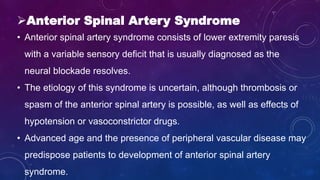 Anterior Spinal Artery Syndrome
• Anterior spinal artery syndrome consists of lower extremity paresis
with a variable sensory deficit that is usually diagnosed as the
neural blockade resolves.
• The etiology of this syndrome is uncertain, although thrombosis or
spasm of the anterior spinal artery is possible, as well as effects of
hypotension or vasoconstrictor drugs.
• Advanced age and the presence of peripheral vascular disease may
predispose patients to development of anterior spinal artery
syndrome.
 