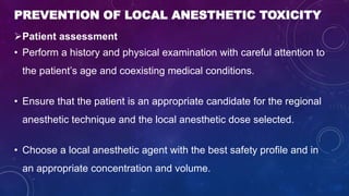 PREVENTION OF LOCAL ANESTHETIC TOXICITY
Patient assessment
• Perform a history and physical examination with careful attention to
the patient’s age and coexisting medical conditions.
• Ensure that the patient is an appropriate candidate for the regional
anesthetic technique and the local anesthetic dose selected.
• Choose a local anesthetic agent with the best safety profile and in
an appropriate concentration and volume.
 