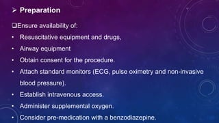  Preparation
Ensure availability of:
• Resuscitative equipment and drugs,
• Airway equipment
• Obtain consent for the procedure.
• Attach standard monitors (ECG, pulse oximetry and non-invasive
blood pressure).
• Establish intravenous access.
• Administer supplemental oxygen.
• Consider pre-medication with a benzodiazepine.
 