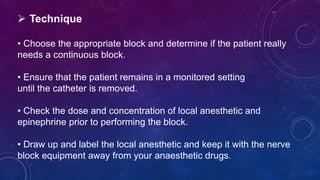  Technique
• Choose the appropriate block and determine if the patient really
needs a continuous block.
• Ensure that the patient remains in a monitored setting
until the catheter is removed.
• Check the dose and concentration of local anesthetic and
epinephrine prior to performing the block.
• Draw up and label the local anesthetic and keep it with the nerve
block equipment away from your anaesthetic drugs.
 