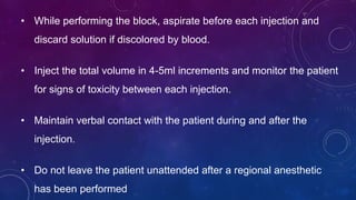 • While performing the block, aspirate before each injection and
discard solution if discolored by blood.
• Inject the total volume in 4-5ml increments and monitor the patient
for signs of toxicity between each injection.
• Maintain verbal contact with the patient during and after the
injection.
• Do not leave the patient unattended after a regional anesthetic
has been performed
 