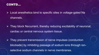 CONTD…
 Local anesthetics bind to specific sites in voltage-gated Na
channels.
 They block Nacurrent, thereby reducing excitability of neuronal,
cardiac or central nervous system tissue.
 They prevent transmission of nerve impulses (conduction
blockade) by inhibiting passage of sodium ions through ion-
selective sodium channels in nerve membranes.
 
