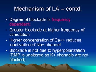 Mechanism of LA – contd.
Mechanism of LA – contd.
• Degree of blockade is frequency
dependent:
- Greater blockade at higher frequency of
stimulation
- Higher concentration of Ca++ reduces
inactivation of Na+ channel
- Blockade is not due to hyperpolarization
(RMP is unaltered as K+ channels are not
blocked)
 