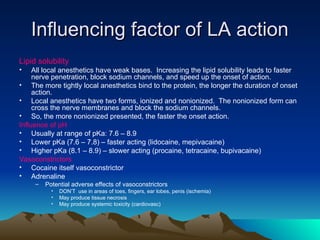 Influencing factor of LA action
Influencing factor of LA action
Lipid solubility
• All local anesthetics have weak bases. Increasing the lipid solubility leads to faster
nerve penetration, block sodium channels, and speed up the onset of action.
• The more tightly local anesthetics bind to the protein, the longer the duration of onset
action.
• Local anesthetics have two forms, ionized and nonionized. The nonionized form can
cross the nerve membranes and block the sodium channels.
• So, the more nonionized presented, the faster the onset action.
Influence of pH
• Usually at range of pKa: 7.6 – 8.9
• Lower pKa (7.6 – 7.8) – faster acting (lidocaine, mepivacaine)
• Higher pKa (8.1 – 8.9) – slower acting (procaine, tetracaine, bupivacaine)
Vasoconstrictors
• Cocaine itself vasoconstrictor
• Adrenaline
– Potential adverse effects of vasoconstrictors
• DON’T use in areas of toes, fingers, ear lobes, penis (ischemia)
• May produce tissue necrosis
• May produce systemic toxicity (cardiovasc)
 
