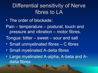 Differential sensitivity of Nerve
Differential sensitivity of Nerve
fibres to LA
fibres to LA
• The order of blockade:
Pain – temperature – postural, touch and
pressure and vibration – motor fibres.
Tongue: bitter – sweet – sour and salt
• Small unmyelinated fibres – C fibres
• Small myelinated A-delta fibres
• Large myelinated A-alpha, A-beta and A-
delta fibres
 