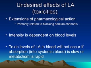 Undesired effects of LA
Undesired effects of LA
(toxicities)
(toxicities)
• Extensions of pharmacological action
• Primarily related to blocking sodium channels
• Intensity is dependent on blood levels
• Toxic levels of LA in blood will not occur if
absorption (into systemic blood) is slow or
metabolism is rapid
 