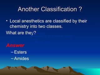 Another Classification ?
Another Classification ?
• Local anesthetics are classified by their
chemistry into two classes.
What are they?
Answer
–Esters
–Amides
Short acting
Metabolized in the plasma and tissue
fluids
Excreted in urine
 