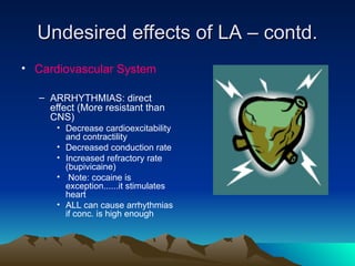 Undesired effects of LA – contd.
Undesired effects of LA – contd.
• Cardiovascular System
– ARRHYTHMIAS: direct
effect (More resistant than
CNS)
• Decrease cardioexcitability
and contractility
• Decreased conduction rate
• Increased refractory rate
(bupivicaine)
• Note: cocaine is
exception......it stimulates
heart
• ALL can cause arrhythmias
if conc. is high enough
 