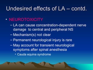 Undesired effects of LA – contd.
Undesired effects of LA – contd.
• NEUROTOXICITY
– LA can cause concentration-dependent nerve
damage to central and peripheral NS
– Mechanism(s) not clear
– Permanent neurological injury is rare
– May account for transient neurological
symptoms after spinal anesthesia
• Cauda equina syndrome
 