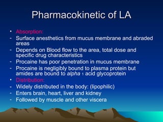 Pharmacokinetic of LA
Pharmacokinetic of LA
• Absorption:
- Surface anesthetics from mucus membrane and abraded
areas
- Depends on Blood flow to the area, total dose and
specific drug characteristics
- Procaine has poor penetration in mucus membrane
- Procaine is negligibly bound to plasma protein but
amides are bound to alpha 1 acid glycoprotein
• Distribution:
- Widely distributed in the body: (lipophilic)
- Enters brain, heart, liver and kidney
- Followed by muscle and other viscera
 