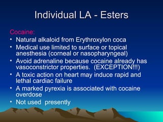 Individual LA - Esters
Individual LA - Esters
Cocaine:
• Natural alkaloid from Erythroxylon coca
• Medical use limited to surface or topical
anesthesia (corneal or nasopharyngeal)
• Avoid adrenaline because cocaine already has
vasoconstrictor properties. (EXCEPTION!!!)
• A toxic action on heart may induce rapid and
lethal cardiac failure
• A marked pyrexia is associated with cocaine
overdose
• Not used presently
 