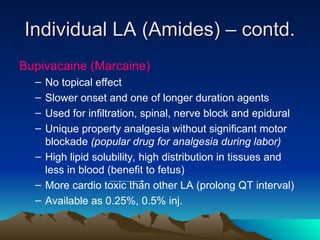 Individual LA (Amides) – contd.
Individual LA (Amides) – contd.
Bupivacaine (Marcaine)
– No topical effect
– Slower onset and one of longer duration agents
– Used for infiltration, spinal, nerve block and epidural
– Unique property analgesia without significant motor
blockade (popular drug for analgesia during labor)
– High lipid solubility, high distribution in tissues and
less in blood (benefit to fetus)
– More cardio toxic than other LA (prolong QT interval)
– Available as 0.25%, 0.5% inj.
 
