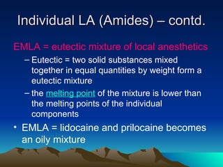 Individual LA (Amides) – contd.
Individual LA (Amides) – contd.
EMLA = eutectic mixture of local anesthetics
– Eutectic = two solid substances mixed
together in equal quantities by weight form a
eutectic mixture
– the melting point of the mixture is lower than
the melting points of the individual
components
• EMLA = lidocaine and prilocaine becomes
an oily mixture
 