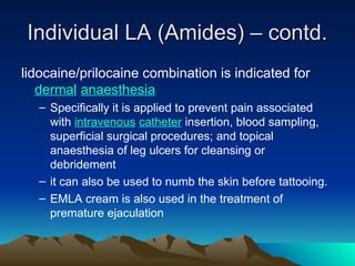 Individual LA (Amides) – contd.
Individual LA (Amides) – contd.
lidocaine/prilocaine combination is indicated for
dermal anaesthesia
– Specifically it is applied to prevent pain associated
with intravenous catheter insertion, blood sampling,
superficial surgical procedures; and topical
anaesthesia of leg ulcers for cleansing or
debridement
– it can also be used to numb the skin before tattooing.
– EMLA cream is also used in the treatment of
premature ejaculation
 