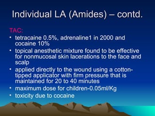 Individual LA (Amides) – contd.
Individual LA (Amides) – contd.
TAC:
• tetracaine 0.5%, adrenaline1 in 2000 and
cocaine 10%
• topical anesthetic mixture found to be effective
for nonmucosal skin lacerations to the face and
scalp
• applied directly to the wound using a cotton-
tipped applicator with firm pressure that is
maintained for 20 to 40 minutes
• maximum dose for children-0.05ml/Kg
• toxicity due to cocaine
 