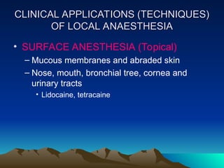 CLINICAL APPLICATIONS (TECHNIQUES)
CLINICAL APPLICATIONS (TECHNIQUES)
OF LOCAL ANAESTHESIA
OF LOCAL ANAESTHESIA
• SURFACE ANESTHESIA (Topical)
– Mucous membranes and abraded skin
– Nose, mouth, bronchial tree, cornea and
urinary tracts
• Lidocaine, tetracaine
 