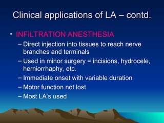 Clinical applications of LA – contd.
Clinical applications of LA – contd.
• INFILTRATION ANESTHESIA
– Direct injection into tissues to reach nerve
branches and terminals
– Used in minor surgery = incisions, hydrocele,
herniorrhaphy, etc.
– Immediate onset with variable duration
– Motor function not lost
– Most LA’s used
 
