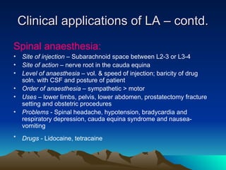 Clinical applications of LA – contd.
Clinical applications of LA – contd.
Spinal anaesthesia:
• Site of injection – Subarachnoid space between L2-3 or L3-4
• Site of action – nerve root in the cauda equina
• Level of anaesthesia – vol. & speed of injection; baricity of drug
soln. with CSF and posture of patient
• Order of anaesthesia – sympathetic > motor
• Uses – lower limbs, pelvis, lower abdomen, prostatectomy fracture
setting and obstetric procedures
• Problems - Spinal headache, hypotension, bradycardia and
respiratory depression, cauda equina syndrome and nausea-
vomiting
• Drugs - Lidocaine, tetracaine
 
