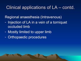 Clinical applications of LA – contd.
Clinical applications of LA – contd.
Regional anaesthesia (Intravenous)
- Injection of LA in a vein of a torniquet
occluded limb
- Mostly limited to upper limb
- Orthopaedic procedures
 