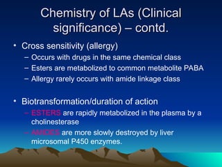 Chemistry of LAs (Clinical
Chemistry of LAs (Clinical
significance) – contd.
significance) – contd.
• Cross sensitivity (allergy)
– Occurs with drugs in the same chemical class
– Esters are metabolized to common metabolite PABA
– Allergy rarely occurs with amide linkage class
• Biotransformation/duration of action
– ESTERS are rapidly metabolized in the plasma by a
cholinesterase
– AMIDES are more slowly destroyed by liver
microsomal P450 enzymes.
 