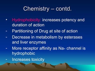 Chemistry – contd.
Chemistry – contd.
• Hydrophobicity: increases potency and
duration of action
- Partitioning of Drug at site of action
- Decrease in metabolism by esterases
and liver enzymes
- More receptor affinity as Na+ channel is
hydrophobic
- Increases toxicity
 
