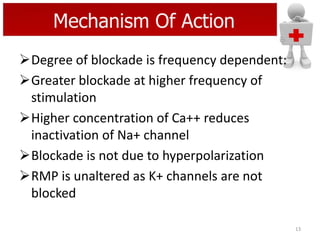 Mechanism Of Action
Degree of blockade is frequency dependent:
Greater blockade at higher frequency of
stimulation
Higher concentration of Ca++ reduces
inactivation of Na+ channel
Blockade is not due to hyperpolarization
RMP is unaltered as K+ channels are not
blocked
13

 