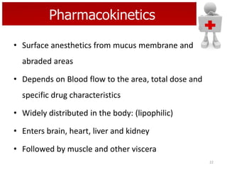 Pharmacokinetics
• Surface anesthetics from mucus membrane and
abraded areas
• Depends on Blood flow to the area, total dose and
specific drug characteristics
• Widely distributed in the body: (lipophilic)
• Enters brain, heart, liver and kidney
• Followed by muscle and other viscera
22

 