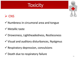 Toxicity
 CNS
 Numbness in circumoral area and tongue
 Metallic taste
 Drowsiness, Lightheadedness, Restlessness
 Visual and auditory disturbances, Nystgmus
 Respiratory depression, convulsions
 Death due to respiratory failure
26

 