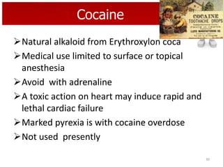 Cocaine
Natural alkaloid from Erythroxylon coca
Medical use limited to surface or topical
anesthesia
Avoid with adrenaline
A toxic action on heart may induce rapid and
lethal cardiac failure
Marked pyrexia is with cocaine overdose
Not used presently
30

 