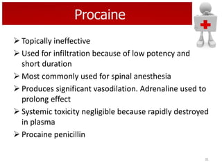 Procaine
 Topically ineffective
 Used for infiltration because of low potency and
short duration
 Most commonly used for spinal anesthesia
 Produces significant vasodilation. Adrenaline used to
prolong effect
 Systemic toxicity negligible because rapidly destroyed
in plasma
 Procaine penicillin
31

 
