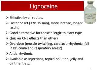 Lignocaine
 Effective by all routes.
 Faster onset (3 Vs 15 min), more intense, longer
lasting
 Good alternative for those allergic to ester type
 Quicker CNS effects than others
 Overdose (muscle twitching, cardiac arrhythmia, fall
in BP, coma and respiratory arrest)
 Antiarrhythmic
 Available as Injections, topical solution, jelly and
ointment etc.
32

 