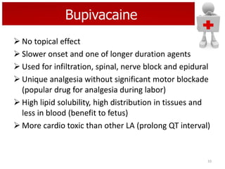 Bupivacaine
 No topical effect
 Slower onset and one of longer duration agents
 Used for infiltration, spinal, nerve block and epidural
 Unique analgesia without significant motor blockade
(popular drug for analgesia during labor)
 High lipid solubility, high distribution in tissues and
less in blood (benefit to fetus)
 More cardio toxic than other LA (prolong QT interval)

33

 