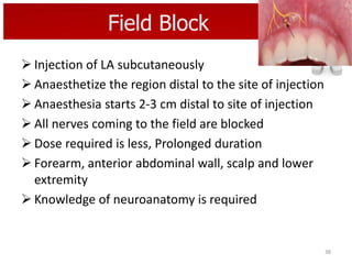 Field Block
 Injection of LA subcutaneously
 Anaesthetize the region distal to the site of injection
 Anaesthesia starts 2-3 cm distal to site of injection
 All nerves coming to the field are blocked
 Dose required is less, Prolonged duration
 Forearm, anterior abdominal wall, scalp and lower
extremity
 Knowledge of neuroanatomy is required

38

 