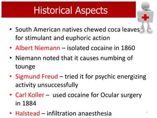 Historical Aspects
• South American natives chewed coca leaves
for stimulant and euphoric action
• Albert Niemann – isolated cocaine in 1860
• Niemann noted that it causes numbing of
tounge
• Sigmund Freud – tried it for psychic energizing
activity unsuccessfully
• Carl Koller – used cocaine for Ocular surgery
in 1884
• Halstead – infiltration anaesthesia

7

 