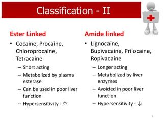 Classification - II
Ester Linked

Amide linked

• Cocaine, Procaine,
Chloroprocaine,
Tetracaine

• Lignocaine,
Bupivacaine, Prilocaine,
Ropivacaine

– Short acting
– Metabolized by plasma
esterase
– Can be used in poor liver
function
– Hypersensitivity - ↑

– Longer acting
– Metabolized by liver
enzymes
– Avoided in poor liver
function
– Hypersensitivity - ↓
9

 
