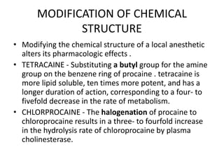 MODIFICATION OF CHEMICAL
STRUCTURE
• Modifying the chemical structure of a local anesthetic
alters its pharmacologic effects .
• TETRACAINE - Substituting a butyl group for the amine
group on the benzene ring of procaine . tetracaine is
more lipid soluble, ten times more potent, and has a
longer duration of action, corresponding to a four- to
fivefold decrease in the rate of metabolism.
• CHLORPROCAINE - The halogenation of procaine to
chloroprocaine results in a three- to fourfold increase
in the hydrolysis rate of chloroprocaine by plasma
cholinesterase.
 
