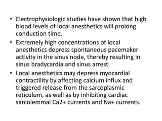 • Electrophysiologic studies have shown that high
blood levels of local anesthetics will prolong
conduction time.
• Extremely high concentrations of local
anesthetics depress spontaneous pacemaker
activity in the sinus node, thereby resulting in
sinus bradycardia and sinus arrest
• Local anesthetics may depress myocardial
contractility by affecting calcium influx and
triggered release from the sarcoplasmic
reticulum, as well as by inhibiting cardiac
sarcolemmal Ca2+ currents and Na+ currents.
 