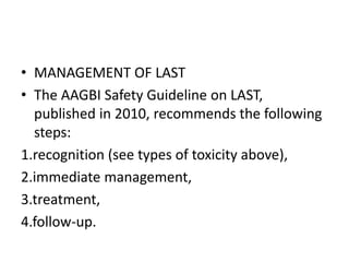 • MANAGEMENT OF LAST
• The AAGBI Safety Guideline on LAST,
published in 2010, recommends the following
steps:
1.recognition (see types of toxicity above),
2.immediate management,
3.treatment,
4.follow-up.
 