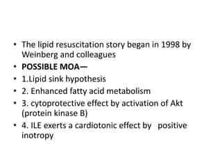 • The lipid resuscitation story began in 1998 by
Weinberg and colleagues
• POSSIBLE MOA—
• 1.Lipid sink hypothesis
• 2. Enhanced fatty acid metabolism
• 3. cytoprotective effect by activation of Akt
(protein kinase B)
• 4. ILE exerts a cardiotonic effect by positive
inotropy
 