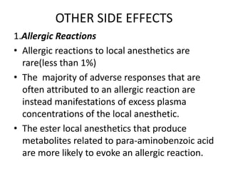 OTHER SIDE EFFECTS
1.Allergic Reactions
• Allergic reactions to local anesthetics are
rare(less than 1%)
• The majority of adverse responses that are
often attributed to an allergic reaction are
instead manifestations of excess plasma
concentrations of the local anesthetic.
• The ester local anesthetics that produce
metabolites related to para-aminobenzoic acid
are more likely to evoke an allergic reaction.
 